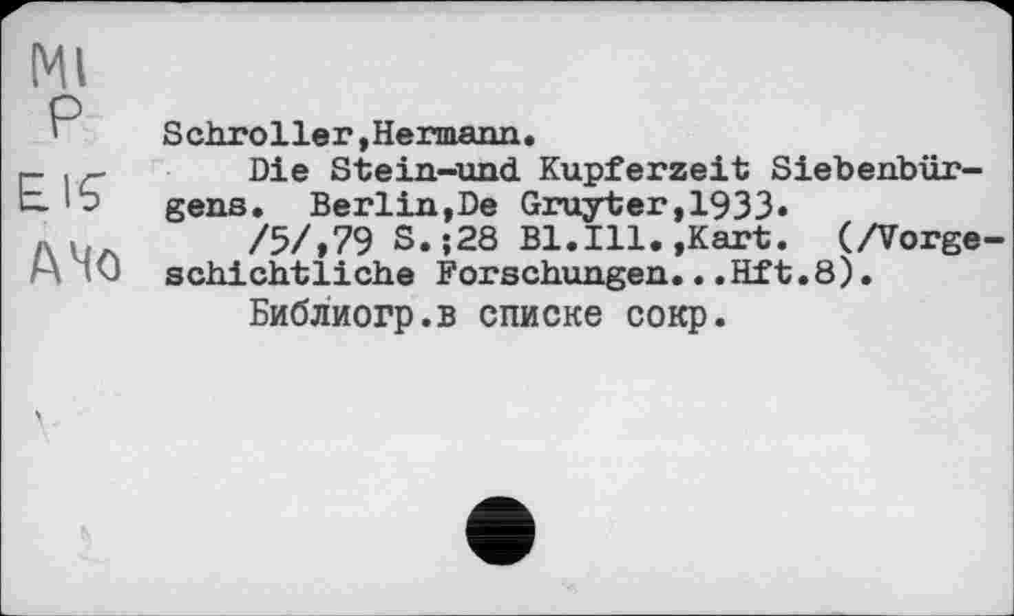 ﻿Ml
P
E.IÇ
АЧо
Schroller,Hermann.
Die Stein-und Kupferzeit Siebenbürgens. Berlin,De Gruyter,1933«
/5/,79 S.;28 Bl.Ill.,Kart. (/Vorgeschichtliche Forschungen...Hft.8)•
Библиогр.в списке сокр.